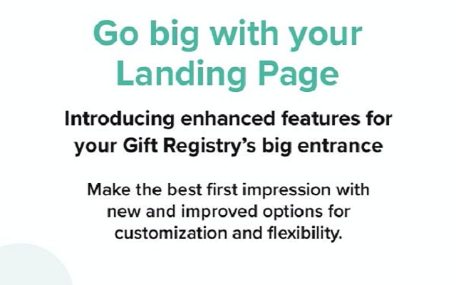Go big with your Landing Page. Introducing enhanced features for your Gift Registry's big entrance. Make the best first impression with new and improved options for customization and flexibility.