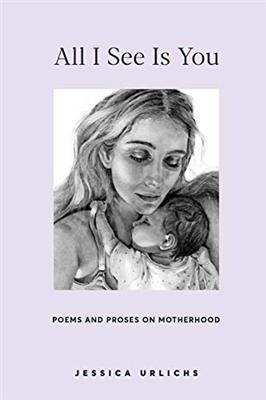 All I See Is You: Poetry & Prose for a Mothers Heart (Jessica Urlichs: Early Motherhood Poetry & Prose Collection)